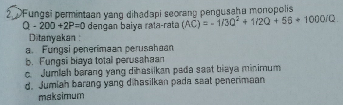 Fungsi permintaan yang dihadapi seorang pengusaha monopolis
Q-200+2P=0 dengan baiya rata-rata (AC)=-1/3Q^2+1/2Q+56+1000/Q. 
Ditanyakan :
a. Fungsi penerimaan perusahaan
b. Fungsi biaya total perusahaan
c. Jumlah barang yang dihasilkan pada saat biaya minimum
d. Jumlah barang yang dihasilkan pada saat penerimaan
maksimum