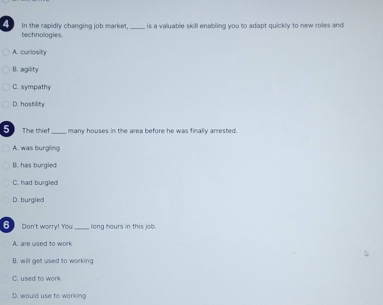 In the rapidly changing job market,_ is a valuable skill enabling you to adapt quickly to new roles and
technologies.
A. curiosity
B. agility
C. sympathy
D. hostility
5 The thief _many houses in the area before he was finally arrested.
A. was burgling
B. has burgled
C. had burgled
D. burgled
6 Don't worry! You_ long hours in this job.
A. are used to work
B. will get used to working
C. used to work
D. would use to working