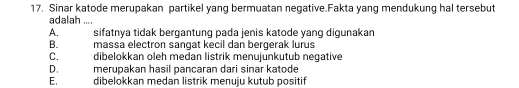 Sinar katode merupakan partikel yang bermuatan negative.Fakta yang mendukung hal tersebut
adalah ....
A. sifatnya tidak bergantung pada jenis katode yang digunakan
B. massa electron sangat kecil dan bergerak lurus
C. dibelokkan oleh medan listrik menujunkutub negative
D. merupakan hasil pancaran dari sinar katode
E. dibelokkan medan listrik menuju kutub positif