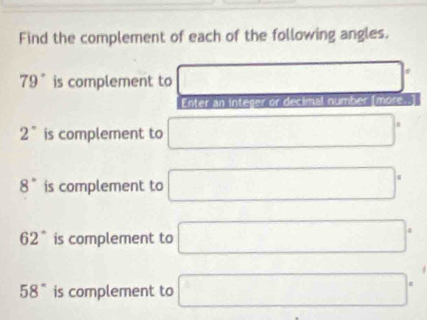 Find the complement of each of the following angles.
79° is complement to  □ /□   □^.
Enter an integer or decimal number (more.]
2° is complement to □°
8° is complement to □°
62° is complement to □°
58° is complement to □°