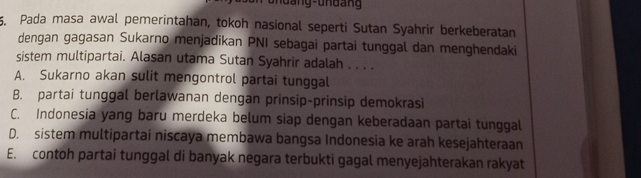 undang-undang
5. Pada masa awal pemerintahan, tokoh nasional seperti Sutan Syahrir berkeberatan
dengan gagasan Sukarno menjadikan PNI sebagai partai tunggal dan menghendaki
sistem multipartai. Alasan utama Sutan Syahrir adalah . . . .
A. Sukarno akan sulit mengontrol partai tunggal
B. partai tunggal berlawanan dengan prinsip-prinsip demokrasi
C. Indonesia yang baru merdeka belum siap dengan keberadaan partai tunggal
D. sistem multipartai niscaya membawa bangsa Indonesia ke arah kesejahteraan
E. contoh partai tunggal di banyak negara terbukti gagal menyejahterakan rakyat