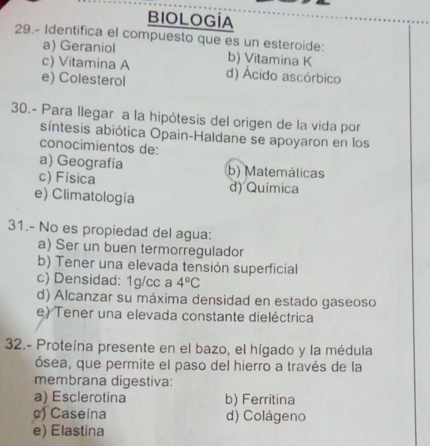 BIOLOGÍA
29.- Identifica el compuesto que es un esteroide:
a) Geraniol b) Vitamina K
c) Vitamina A d) Ácido ascórbico
e) Colesterol
30.- Para llegar a la hipótesis del origen de la vida por
síntesis abiótica Opain-Haldane se apoyaron en los
conocimientos de:
a) Geografía b) Matemáticas
c) Física
d) Química
e) Climatología
31.- No es propiedad del agua:
a) Ser un buen termorregulador
b) Tener una elevada tensión superficial
c) Densidad: 1g/cc a 4°C
d) Alcanzar su máxima densidad en estado gaseoso
e) Tener una elevada constante dieléctrica
32.- Proteína presente en el bazo, el hígado y la médula
ósea, que permite el paso del hierro a través de la
membrana digestiva:
a) Esclerotina b) Ferritina
c) Caseína d) Colágeno
e) Elastina