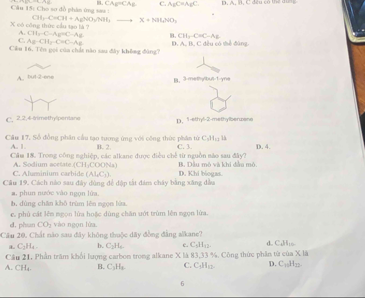 2 B. CAg=CAg. C. AgCequiv AgC. D. A, B, C đều cô thể dụng.
Câu 15: Cho sơ đồ phản ứng sau :
CH_3-Cequiv CH+AgNO_3/NH_3to X+NH_4NO_3
X có công thức cấu tạo là ?
A. CH_3-C-Ag=C-Ag
B. CH_3-Cequiv C-Ag.
C. Ag-CH_2-Cequiv C-Ag. D. A, B, C đều có thể đúng.
Câu 16. Tên gọi của chất nào sau đây không đúng?
A. but-2-ene
B. 3-methylbut-1-yne
C. 2,2,4-trimethylpentane D. 1-ethyl-2-methylbenzene
Câu 17. Số đồng phân cấu tạo tương ứng với công thức phân tử C_5H_12 là
A. 1. B. 2. C. 3. D. 4.
Câu 18. Trong công nghiệp, các alkane được điều chế từ nguồn nào sau đây?
A. Sodium acetate. (CH_3 COONa) B. Dầu mỏ và khí đầu mỏ.
C. Aluminium carbide (Al_4C_3). D. Khí biogas.
Câu 19. Cách nào sau đây dùng để dập tắt đám cháy bằng xăng dầu
a. phun nước vào ngọn lửa.
b. dùng chǎn khô trùm lên ngọn lửa.
c. phủ cát lên ngọn lửa hoặc dùng chăn ướt trùm lên ngọn lửa.
d. phun CO_2 vào ngọn lửa.
Câu 20. Chất nào sau đây không thuộc dãy đồng đẳng alkane?
d.
a. C_2H_4. b. C_2H_6. c. C_5H_12. C_4H_10.
Cầu 21. Phần trăm khối lượng carbon trong alkane X là 83,33 %. Công thức phân tử của X là
D.
A. CH_4. B. C_3H_8. C. C_5H_12. C_10H_22.
6