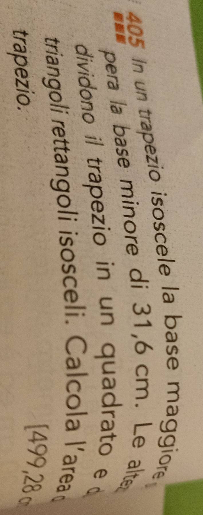 405 In un trapezio isoscele la base maggiore 
ann pera la base minore di 31,6 cm. Le alte 
dividono il trapezio in un quadrato e d 
triangoli rettangoli isosceli. Calcola l'area 
trapezio. 
[499,28