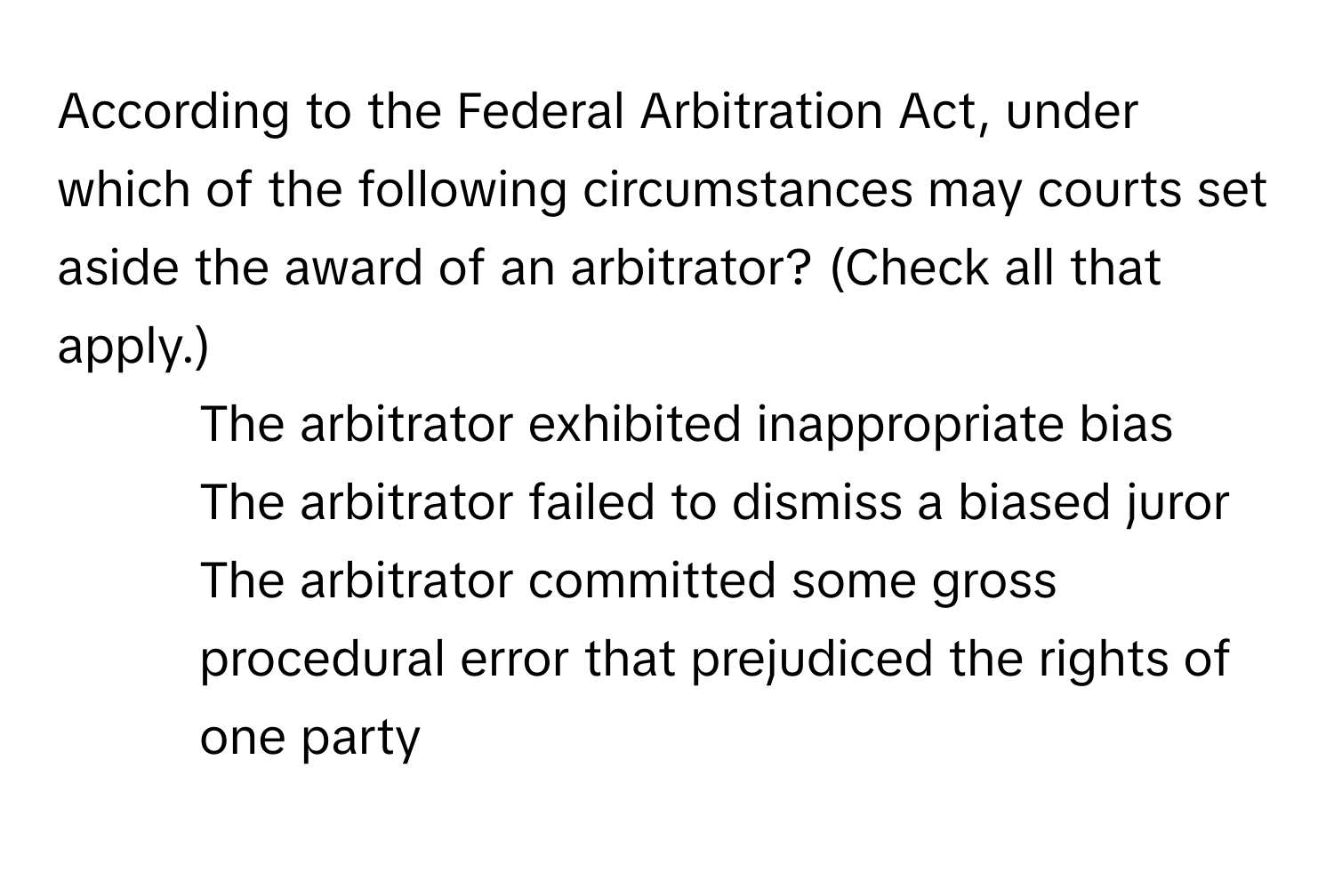 According to the Federal Arbitration Act, under which of the following circumstances may courts set aside the award of an arbitrator? (Check all that apply.)
* The arbitrator exhibited inappropriate bias
* The arbitrator failed to dismiss a biased juror
* The arbitrator committed some gross procedural error that prejudiced the rights of one party