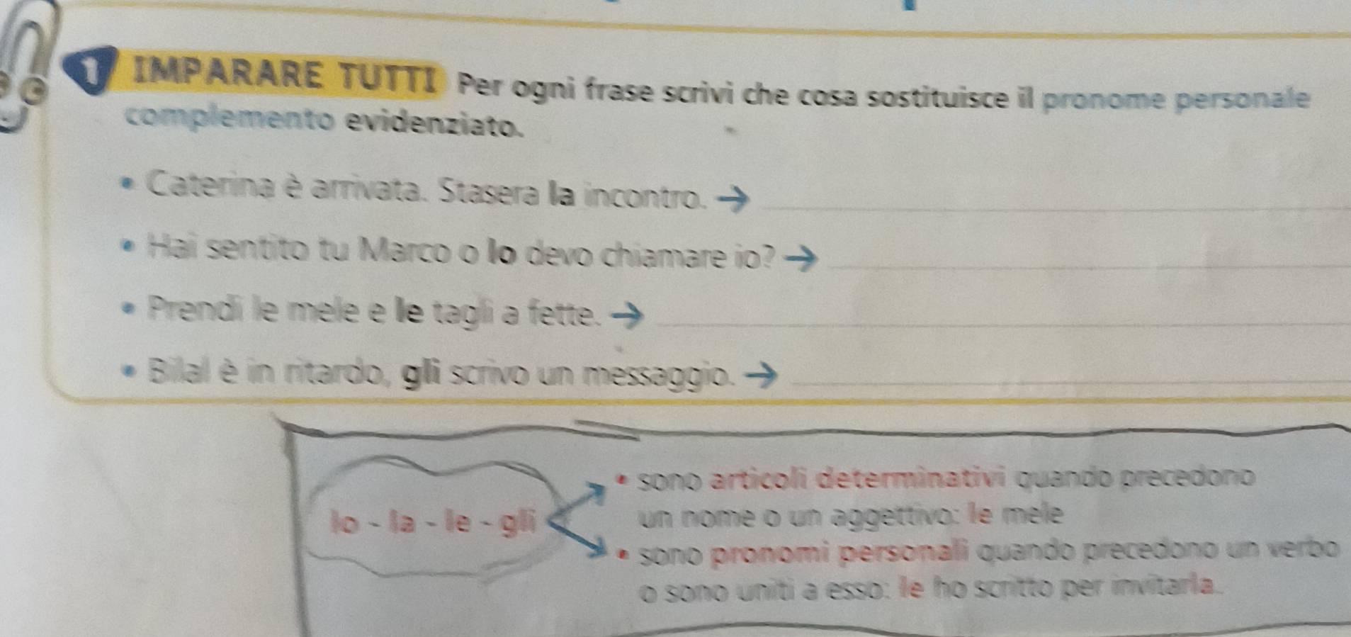 IMPARARE TUTTI Per ogni frase scrivi che cosa sostituisce il pronome personale 
complemento evidenziato. 
Caterina è arrivata. Stasera la incontro._ 
Hai sentito tu Marco o o devo chiamare io?_ 
Prendi le mele e Îe tagli a fette._ 
Bilal é in ritardo, gli scrivo un messaggio._ 
sono articoli determinativi quando precedono 
lo - la - le - gli un nome o un aggettivo: le méèle 
sono pronomi personali quando precedono un verbo 
o sono uniti a esso: le ho scritto per invitarla.