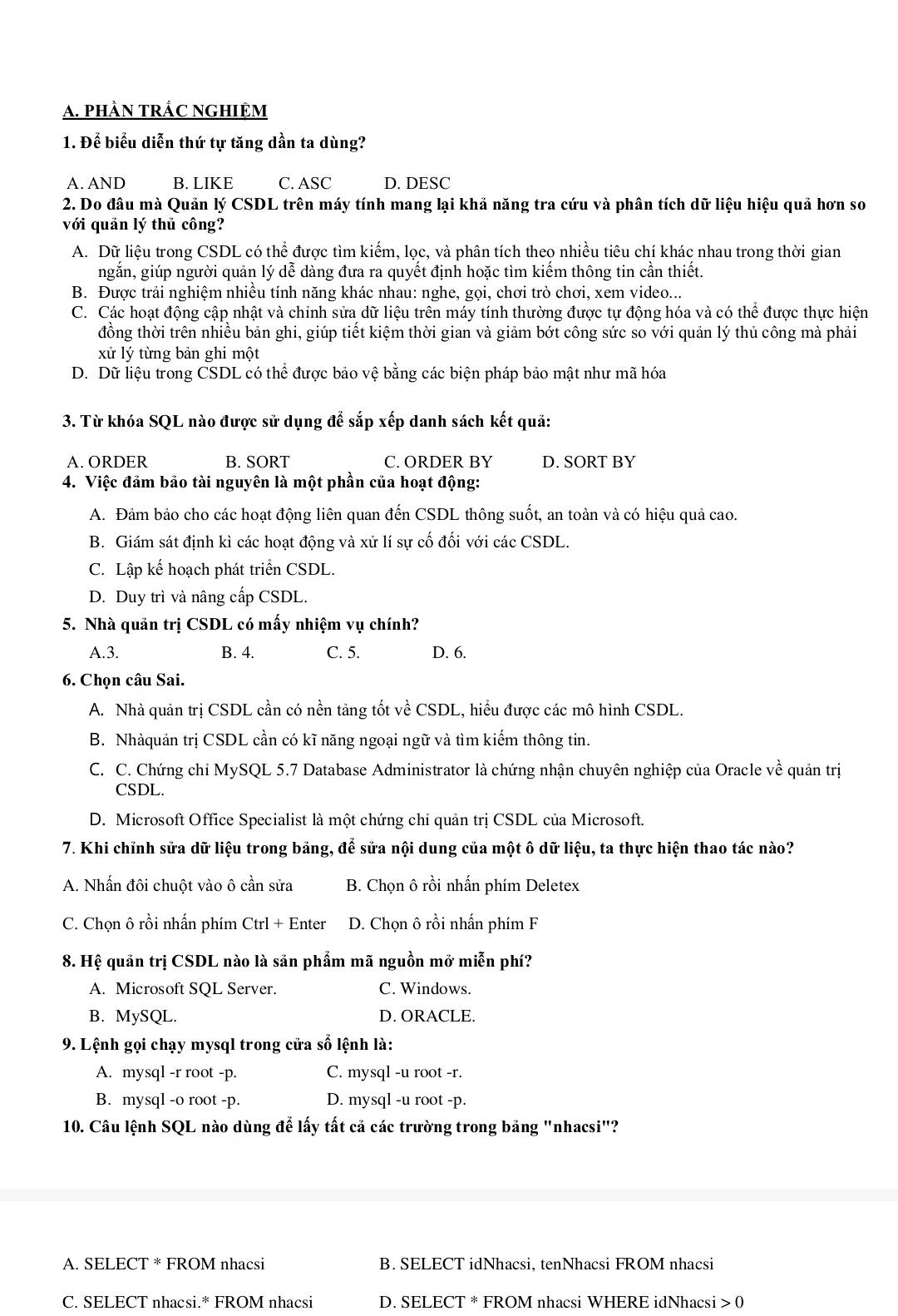 PHÀN TRÁC NGHIệM
1. Để biểu diễn thứ tự tăng dần ta dùng?
A. AND B. LIKE C. ASC D. DESC
2. Do đầu mà Quản lý CSDL trên máy tính mang lại khả năng tra cứu và phân tích dữ liệu hiệu quả hơn so
với quản lý thủ công?
A. Dữ liệu trong CSDL có thể được tìm kiếm, lọc, và phân tích theo nhiều tiêu chí khác nhau trong thời gian
ngắn, giúp người quản lý dễ dàng đưa ra quyết định hoặc tìm kiếm thông tin cần thiết.
B. Được trải nghiệm nhiều tính năng khác nhau: nghe, gọi, chơi trò chơi, xem video...
C. Các hoạt động cập nhật và chỉnh sửa dữ liệu trên máy tính thường được tự động hóa và có thể được thực hiện
đồng thời trên nhiều bản ghi, giúp tiết kiệm thời gian và giảm bớt công sức so với quản lý thủ công mà phải
xử lý từng bản ghi một
D. Dữ liệu trong CSDL có thể được bảo vệ bằng các biện pháp bảo mật như mã hóa
3. Từ khóa SQL nào được sử dụng để sắp xếp danh sách kết quả:
A. ORDER B. SORT C. ORDER BY D. SORT BY
4. Việc đảm bảo tài nguyên là một phần của hoạt động:
A. Đảm bảo cho các hoạt động liên quan đến CSDL thông suốt, an toàn và có hiệu quả cao.
B. Giám sát định kì các hoạt động và xử lí sự cố đối với các CSDL.
C. Lập kế hoạch phát triển CSDL.
D. Duy trì và nâng cấp CSDL.
5. Nhà quản trị CSDL có mấy nhiệm vụ chính?
A.3. B. 4. C. 5. D. 6.
6. Chọn câu Sai.
A. Nhà quản trị CSDL cần có nền tảng tốt về CSDL, hiểu được các mô hình CSDL.
B. Nhàquản trị CSDL cần có kĩ năng ngoại ngữ và tìm kiếm thông tin.
C. C. Chứng chi MySQL 5.7 Database Administrator là chứng nhận chuyên nghiệp của Oracle về quản trị
CSDL.
D. Microsoft Office Specialist là một chứng chi quản trị CSDL của Microsoft.
7. Khi chỉnh sửa dữ liệu trong bảng, để sửa nội dung của một ô dữ liệu, ta thực hiện thao tác nào?
A. Nhấn đôi chuột vào ô cần sửa B. Chọn ô rồi nhấn phím Deletex
C. Chọn ô rồi nhấn phím Ctrl + Enter D. Chọn ô rồi nhấn phím F
8. Hệ quản trị CSDL nào là sản phẩm mã nguồn mở miễn phí?
A. Microsoft SQL Server. C. Windows.
B. MySQL. D. ORACLE.
9. Lệnh gọi chạy mysql trong cửa số lệnh là:
A. mysql -r root -p. C. mysql -u root -r.
B. mysql -o root -p. D. mysql -u root -p.
10. Câu lệnh SQL nào dùng để lấy tất cả các trường trong bảng "nhacsi"?
A. SELECT * FROM nhacsi B. SELECT idNhacsi, tenNhacsi FROM nhacsi
C. SELECT nhacsi.* FROM nhacsi D. SELECT * FROM nhacsi WHERE idNhacsi 0