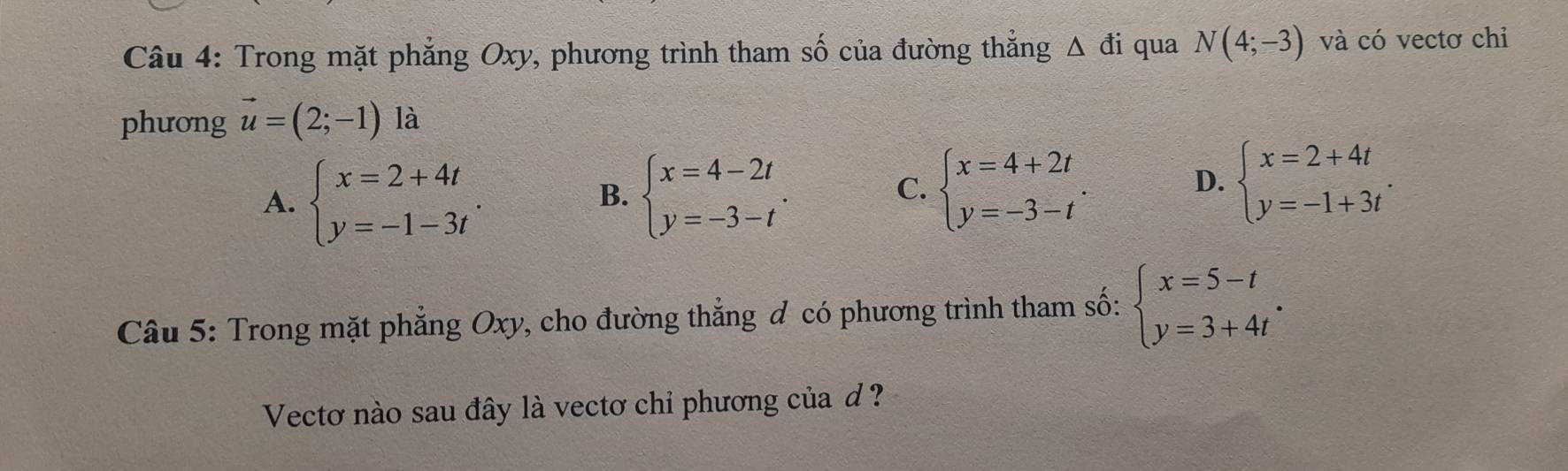 Trong mặt phẳng Oxy, phương trình tham số của đường thẳng Δ đi qua N(4;-3) và có vectơ chỉ
phương vector u=(2;-1) là
A. beginarrayl x=2+4t y=-1-3tendarray.. beginarrayl x=4-2t y=-3-tendarray.. beginarrayl x=4+2t y=-3-tendarray.. 
B.
C.
D. beginarrayl x=2+4t y=-1+3tendarray.. 
Câu 5: Trong mặt phẳng Oxy, cho đường thẳng đ có phương trình tham số: beginarrayl x=5-t y=3+4tendarray.. 
Vectơ nào sau đây là vectơ chỉ phương của d ?