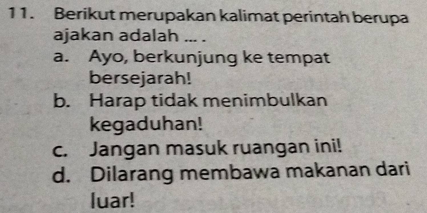 Berikut merupakan kalimat perintah berupa
ajakan adalah ... .
a. Ayo, berkunjung ke tempat
bersejarah!
b. Harap tidak menimbulkan
kegaduhan!
c. Jangan masuk ruangan ini!
d. Dilarang membawa makanan dari
luar!