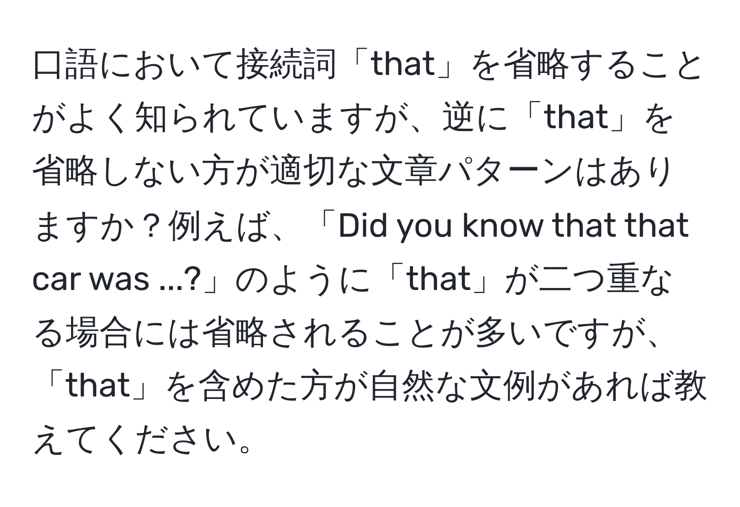 口語において接続詞「that」を省略することがよく知られていますが、逆に「that」を省略しない方が適切な文章パターンはありますか？例えば、「Did you know that that car was ...?」のように「that」が二つ重なる場合には省略されることが多いですが、「that」を含めた方が自然な文例があれば教えてください。