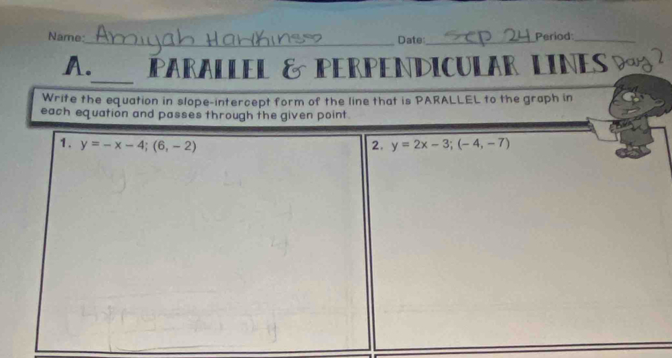 Name:_ Date_
Period_
_
A. PARALLEL & PERPENDICULAR LINES D 
Write the equation in slope-intercept form of the line that is PARALLEL to the graph in
each equation and passes through the given point.
1. y=-x-4;(6,-2) 2. y=2x-3;(-4,-7)