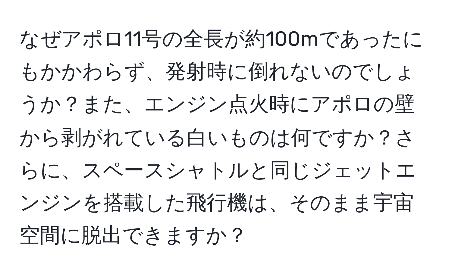 なぜアポロ11号の全長が約100mであったにもかかわらず、発射時に倒れないのでしょうか？また、エンジン点火時にアポロの壁から剥がれている白いものは何ですか？さらに、スペースシャトルと同じジェットエンジンを搭載した飛行機は、そのまま宇宙空間に脱出できますか？