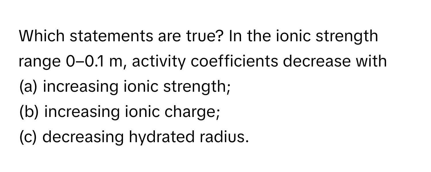 Which statements are true? In the ionic strength range 0–0.1 m, activity coefficients decrease with 
(a) increasing ionic strength; 
(b) increasing ionic charge; 
(c) decreasing hydrated radius.