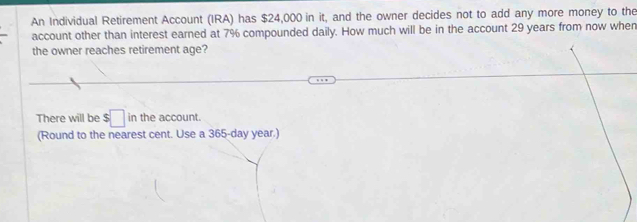 An Individual Retirement Account (IRA) has $24,000 in it, and the owner decides not to add any more money to the 
account other than interest earned at 7% compounded daily. How much will be in the account 29 years from now when 
the owner reaches retirement age? 
There will be $□ in the account. 
(Round to the nearest cent. Use a 365-day year.)