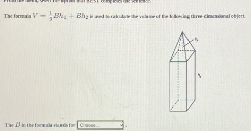 The formula V= 1/3 Bh_1+Bh_2 is used to calculate the volume of the following three-dimensional object. 
The B in the formula stands for Choose...