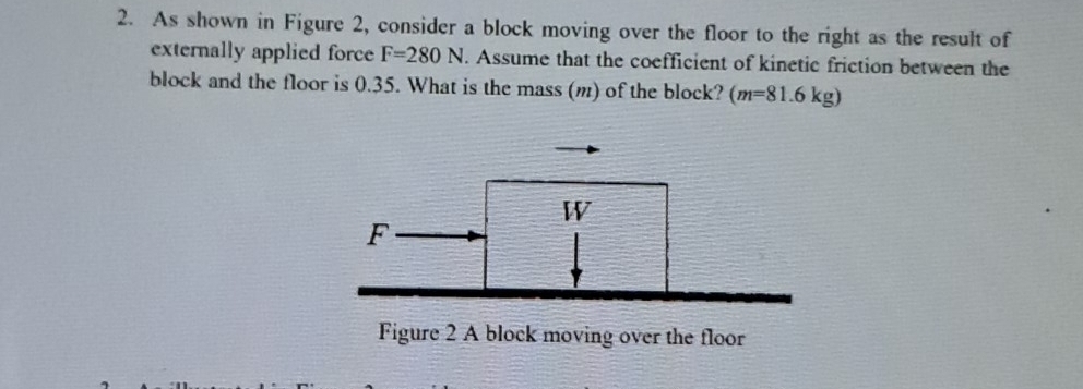 As shown in Figure 2, consider a block moving over the floor to the right as the result of 
externally applied force F=280N. Assume that the coefficient of kinetic friction between the 
block and the floor is 0.35. What is the mass (m) of the block? (m=81.6kg)
Figure 2 A block moving over the floor