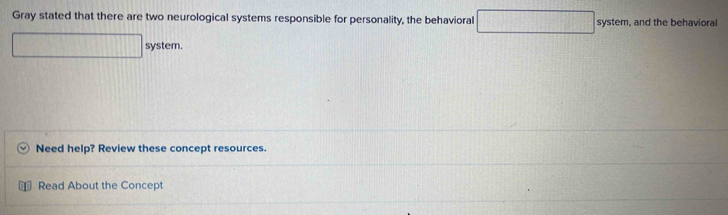 Gray stated that there are two neurological systems responsible for personality, the behavioral □ system, and the behavioral 
□ system. 
Need help? Review these concept resources. 
Read About the Concept
