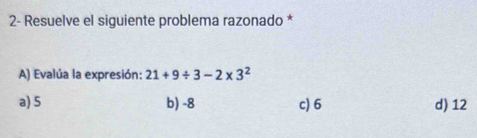 2- Resuelve el siguiente problema razonado *
A) Evalúa la expresión: 21+9/ 3-2* 3^2
a) 5 b) -8 c) 6 d) 12