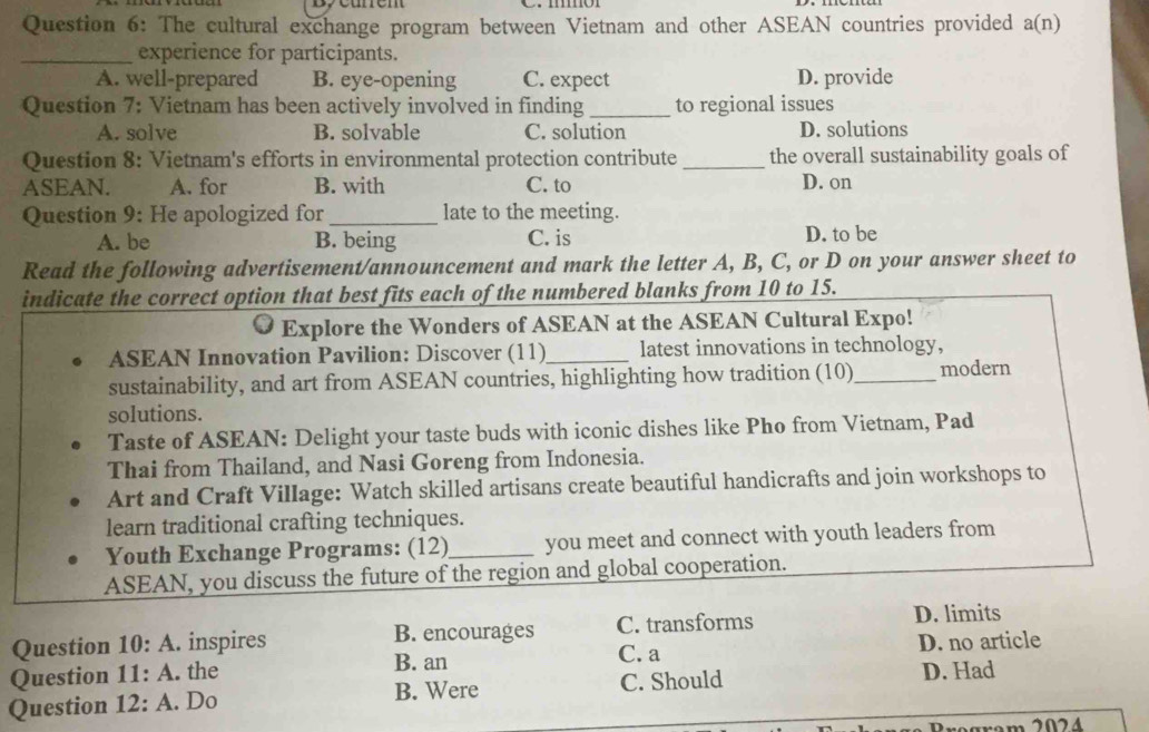 The cultural exchange program between Vietnam and other ASEAN countries provided a(n)
_experience for participants.
A. well-prepared B. eye-opening C. expect D. provide
Question 7: Vietnam has been actively involved in finding_ to regional issues
A. solve B. solvable C. solution D. solutions
Question 8: Vietnam's efforts in environmental protection contribute_ the overall sustainability goals of
ASEAN. A. for B. with C. to D. on
Question 9: He apologized for_ late to the meeting.
A. be B. being C. is D. to be
Read the following advertisement/announcement and mark the letter A, B, C, or D on your answer sheet to
indicate the correct option that best fits each of the numbered blanks from 10 to 15.
Explore the Wonders of ASEAN at the ASEAN Cultural Expo!
ASEAN Innovation Pavilion: Discover (11)_ latest innovations in technology,
sustainability, and art from ASEAN countries, highlighting how tradition (10)_ modern
solutions.
Taste of ASEAN: Delight your taste buds with iconic dishes like Pho from Vietnam, Pad
Thai from Thailand, and Nasi Goreng from Indonesia.
Art and Craft Village: Watch skilled artisans create beautiful handicrafts and join workshops to
learn traditional crafting techniques.
Youth Exchange Programs: (12)_ you meet and connect with youth leaders from
ASEAN, you discuss the future of the region and global cooperation.
Question 10:A . inspires B. encourages C. transforms D. limits
B. an C. a D. no article
Question 11:A . the
Question 12:A . Do B. Were C. Should D. Had
m 2024