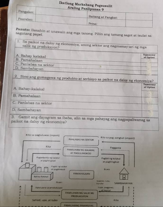 Ika 
to: Basahin at unawain ang mga tanong. Piliin ang tamang sagot at isulat sa 
sagutang papel. 
Kita sa paglułuwas (export) Kita sa pag aangkat (import) 
PANLABAS NA SEKTOR 
Kita Paggasta 
PAMILIHAN NG KALAKAL 
AT PAGUILINGKOD 
Pagbebenta ng Kalaka Pagbiii ng kalaka! 
et peglängeod at paglilingkod 
Fogtes og nalshal 
At pegiónins Bumes 
PAMAHALAAN 
Batary Ralana 
. 
Swar do tute 
Baners tarstor SAMBAHAYAN 
Input pèra se produksiyon Lupa paggawa 
at kapital 
PAMILHAN NG SALIK NG 
PRODUXSIYON 
_ 
Sahod, upa, at tubo Kita 
PAMILIMANG PINANSIYAL