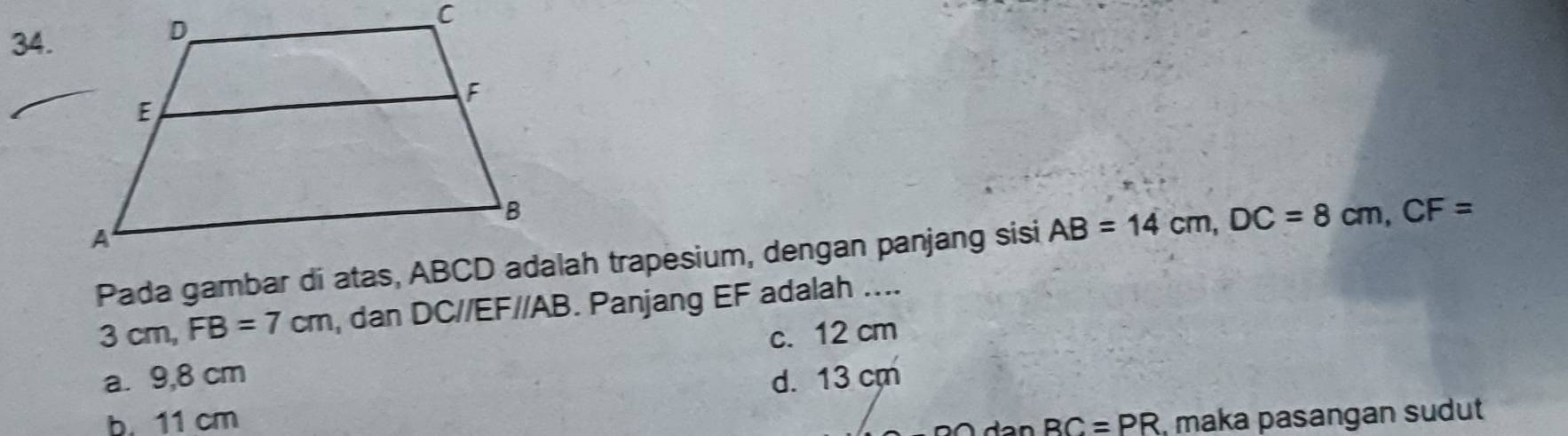 Pada gambar di atas, ABCD adalah trapesium, dengan panjang sisi AB=14cm, DC=8cm, CF=
3cm, FB=7cm , dan DC//EF//AB. Panjang EF adalah ....
a. 9,8 cm c. 12 cm
d. 13 cm
b. 11 cm BC=PR ,maka pasangan sudut