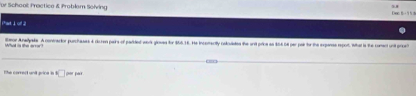 For School: Practice & Problem Solving Dec 5-11.1 
iPart 」 of 2 
Errer Anetysks. A contractor purchases 4 dozen pairs of pedded work gloves for $65.16. He incomectly calculates the unit price as $14.64 per pair for the expense report. What is the comect unit price? 
What is the error? 
BC 
The corect unit price is □ per pair.