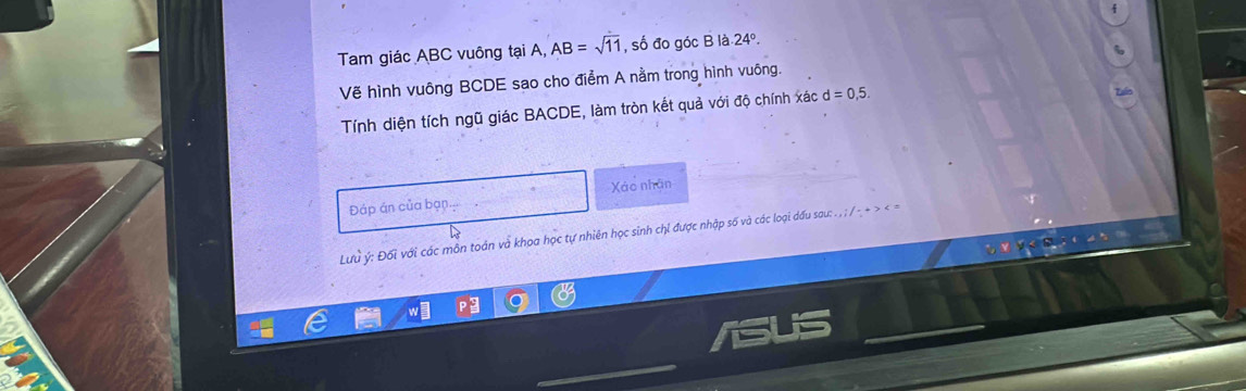 Tam giác ABC vuông tại A, AB=sqrt(11) , số đo góc B là 24°. 
Vẽ hình vuông BCDE sao cho điểm A nằm trong hình vuông. 
Tính diện tích ngũ giác BACDE, làm tròn kết quả với độ chính xác d=0,5. 
Xáo nhân 
Đáp án của bạn. 
Lưu ý : Đối với các môn toán và khoa học tự nhiên học sinh chỉ được nhập số và các loại dấu sau: . , ; / - + > < =