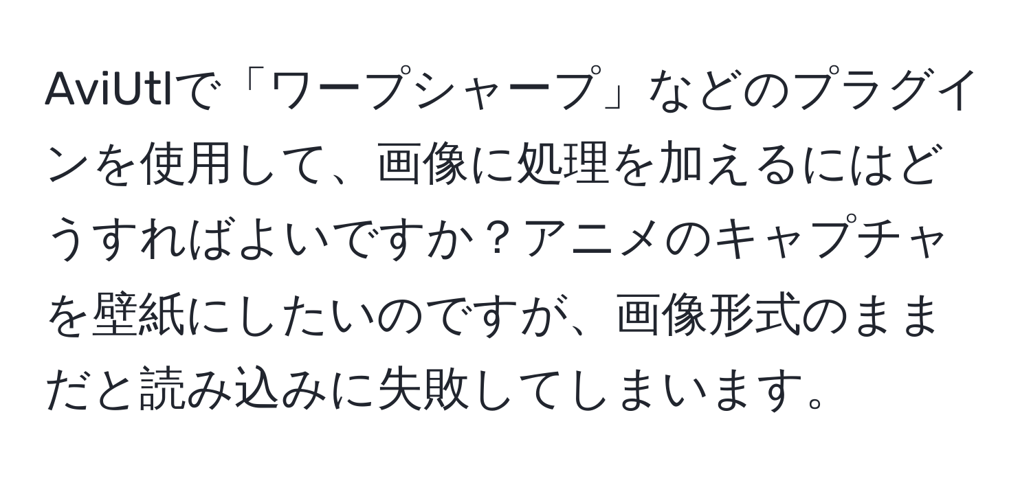 AviUtlで「ワープシャープ」などのプラグインを使用して、画像に処理を加えるにはどうすればよいですか？アニメのキャプチャを壁紙にしたいのですが、画像形式のままだと読み込みに失敗してしまいます。