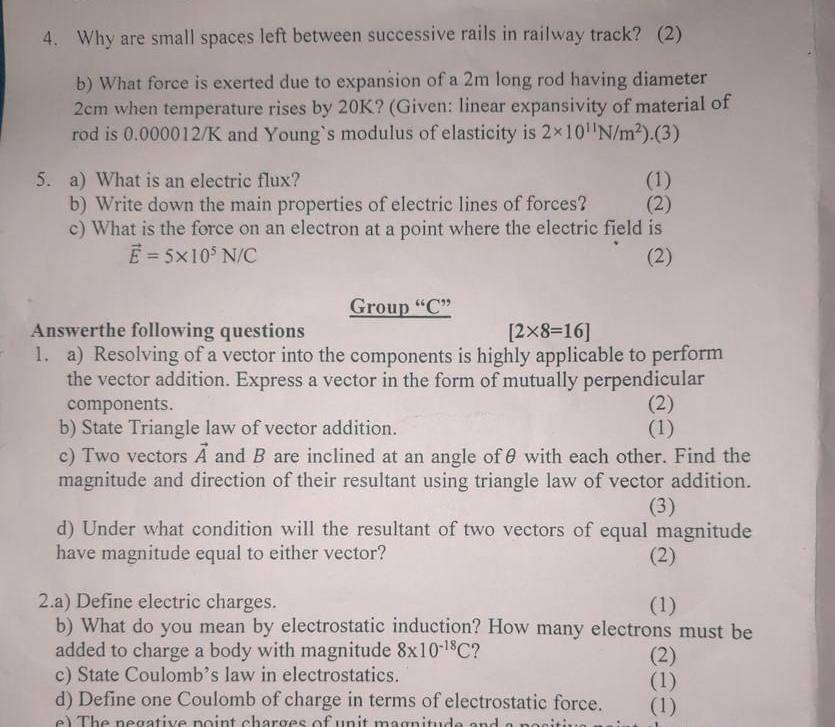 Why are small spaces left between successive rails in railway track? (2) 
b) What force is exerted due to expansion of a 2m long rod having diameter
2cm when temperature rises by 20K? (Given: linear expansivity of material of 
rod is 0.000012/K and Young`s modulus of elasticity is 2* 10^(11)N/m^2).(3) 
5. a) What is an electric flux? (1) 
b) Write down the main properties of electric lines of forces? (2) 
c) What is the force on an electron at a point where the electric field is
vector E=5* 10^5N/C (2) 
Group “ C ” 
Answerthe following questions [2* 8=16]
1. a) Resolving of a vector into the components is highly applicable to perform 
the vector addition. Express a vector in the form of mutually perpendicular 
components. (2) 
b) State Triangle law of vector addition. (1) 
c) Two vectors vector A and B are inclined at an angle ofθ with each other. Find the 
magnitude and direction of their resultant using triangle law of vector addition. 
(3) 
d) Under what condition will the resultant of two vectors of equal magnitude 
have magnitude equal to either vector? (2) 
2.a) Define electric charges. (1) 
b) What do you mean by electrostatic induction? How many electrons must be 
added to charge a body with magnitude 8* 10^(-18)C ? (2) 
c) State Coulomb’s law in electrostatics. (1) 
d) Define one Coulomb of charge in terms of electrostatic force. (1)