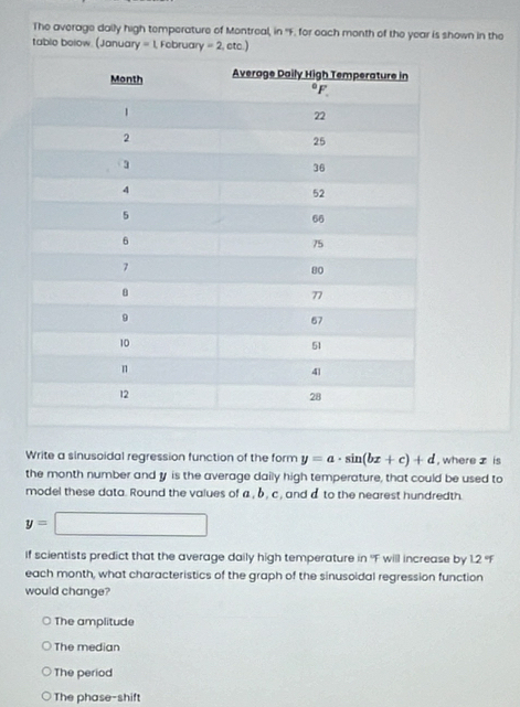 The average daily high temperature of Montreal, in 'F. for each month of the year is shown in the
table bolow. (January =1,Fobru ary=2,etc.)
Write a sinusoidal regression function of the form y=a· sin (bx+c)+d , where z is
the month number and y is the average daily high temperature, that could be used to
model these data. Round the values of a , b , c, and d to the nearest hundredth.
y=□
If scientists predict that the average daily high temperature in ''F will increase by 1.2 'F
each month, what characteristics of the graph of the sinusoidal regression function
would change?
The amplitude
The median
The period
The phase-shift
