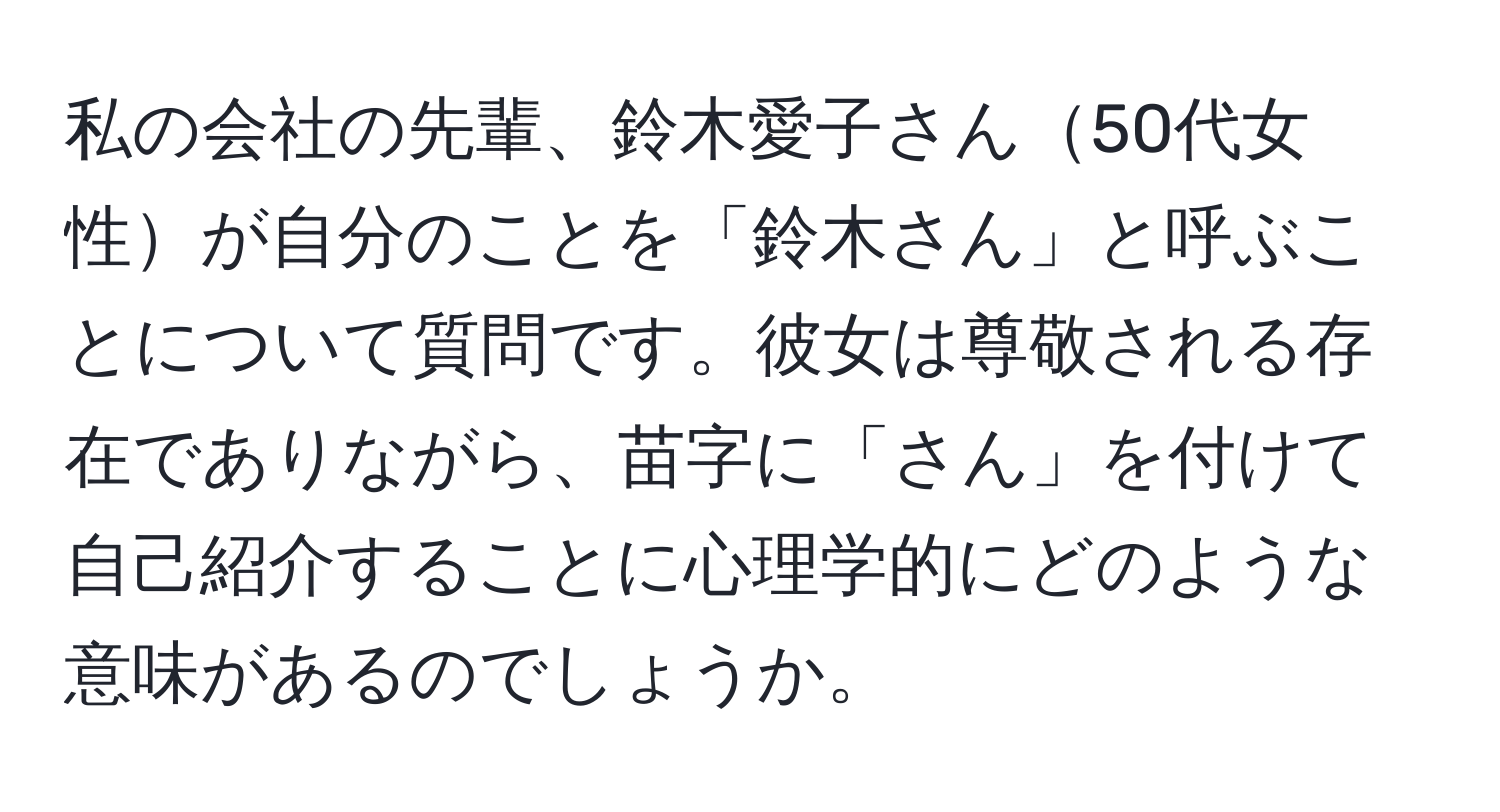 私の会社の先輩、鈴木愛子さん50代女性が自分のことを「鈴木さん」と呼ぶことについて質問です。彼女は尊敬される存在でありながら、苗字に「さん」を付けて自己紹介することに心理学的にどのような意味があるのでしょうか。