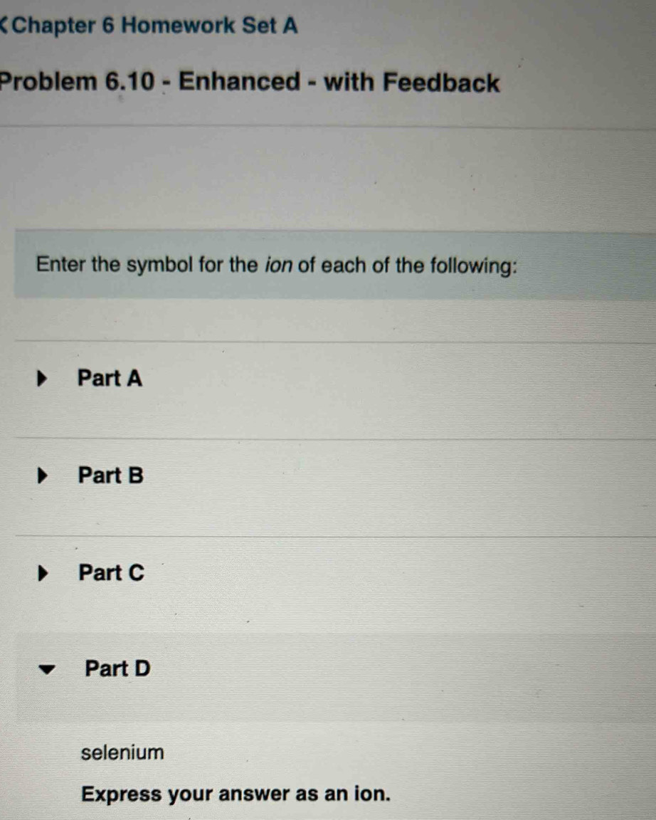 Chapter 6 Homework Set A
Problem 6.10 - Enhanced - with Feedback
Enter the symbol for the ion of each of the following:
Part A
Part B
Part C
Part D
selenium
Express your answer as an ion.