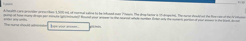 9 / 10 
A health care provider prescribes 1,500 mL of normal saline to be infused over 7 hours. The drop factor is 15 drops/mL. The nurse should set the flow rate of the IV infusion 
pump at how many drops per minute (gtt/minute)? Round your answer to the nearest whole number. Enter only the numeric portion of your answer in the blank, do not 
enter any units. 
The nurse should administer ype your answer... gtt/min.