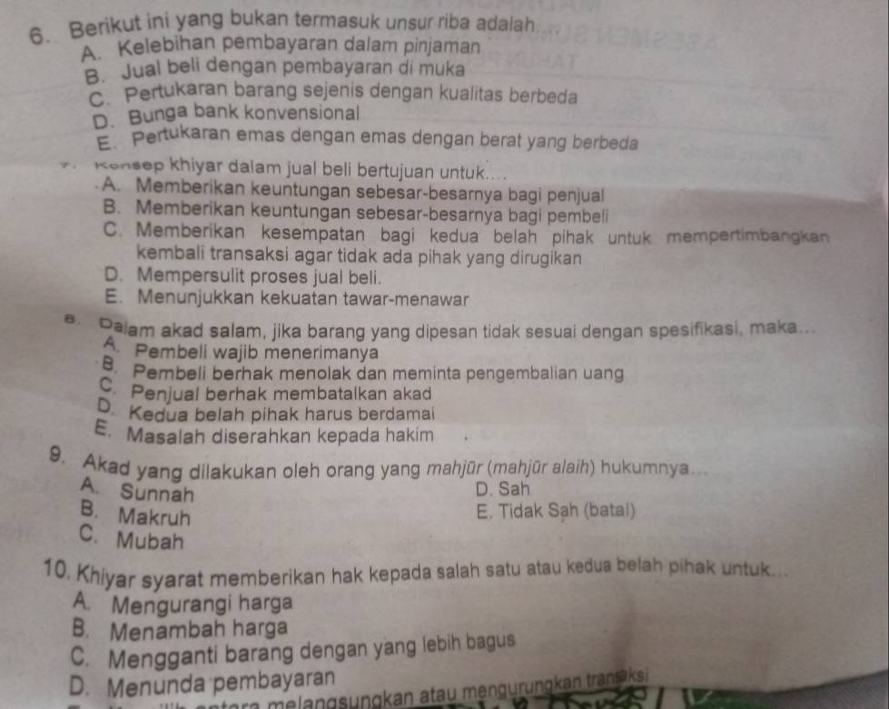 Berikut ini yang bukan termasuk unsur riba adalah.
A. Kelebihan pembayaran dalam pinjaman
B. Jual beli dengan pembayaran di muka
C. Pertukaran barang sejenis dengan kualitas berbeda
D. Bunga bank konvensional
E. Pertukaran emas dengan emas dengan berat yang berbeda
Konsep khiyar dalam jual beli bertujuan untuk....
A. Memberikan keuntungan sebesar-besarnya bagi penjual
B. Memberikan keuntungan sebesar-besarnya bagi pembeli
C. Memberikan kesempatan bagi kedua belah pihak untuk mempertimbangkan
kembali transaksi agar tidak ada pihak yang dirugikan
D. Mempersulit proses jual beli.
E. Menunjukkan kekuatan tawar-menawar
e. Paiam akad salam, jika barang yang dipesan tidak sesuai dengan spesifikasi, maka...
A Pembeli wajib menerimanya
B. Pembeli berhak menolak dan meminta pengembalian uang
C. Penjual berhak membatalkan akad
D. Kedua belah pihak harus berdamai
E. Masalah diserahkan kepada hakim
9. Akad yang dilakukan oleh orang yang mahjūr (mahjūr alaih) hukumnya...
A. Sunnah
D. Sah
B. Makruh
E. Tidak Sah (batal)
C. Mubah
10. Khiyar syarat memberikan hak kepada salah satu atau kedua belah pihak untuk...
A. Mengurangi harga
B. Menambah harga
C. Mengganti barang dengan yang lebih bagus
D. Menunda pembayaran
me ng ungkan atau mengurungkan transaksi