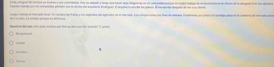 Hola, amigos! Mi nombre es Andrea y soy colombiana. Hoy es sabado y tengo que hacer unas difigencias en mi comunidad porgua mi madre trabaja de recepcionista en la oficina de la abogada Ortiz los sábados
Cuando manejo por mi comunidad, primero ves la oficina del arquitecto Rodríguez. El arquitecio escribe los planas. Él los escribe después de ver a su ollente.
Laego, manejo al mercado local. Yo compro las frutas y los vegetales del agricultor en el mercado. Los compro todos los fines de semana. Finalmente, yo compro la bandeja pelsa en la cafetería del mercado ante
de ir a casa. La compro porque es deliciosa.
Based on the brrt, who does Andrea see first as she runs her emands? (1 point)
Receptionisl
La my o
Architect
Facmer