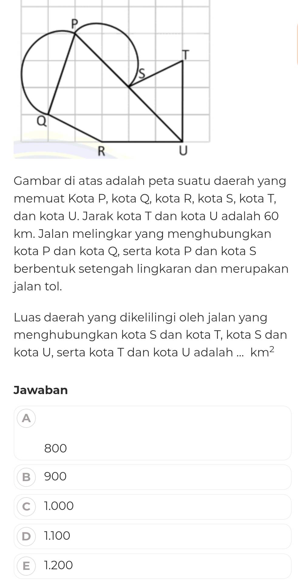 Gambar di atas adalah peta suatu daerah yang
memuat Kota P, kota Q, kota R, kota S, kota T,
dan kota U. Jarak kota T dan kota U adalah 60
km. Jalan melingkar yang menghubungkan
kota P dan kota Q, serta kota P dan kota S
berbentuk setengah lingkaran dan merupakan
jalan tol.
Luas daerah yang dikelilingi oleh jalan yang
menghubungkan kota S dan kota T, kota S dan
kota U, serta kota T dan kota U adalah ... km^2
Jawaban
A
800
B 900
c 1.000
D 1.100
E 1.200