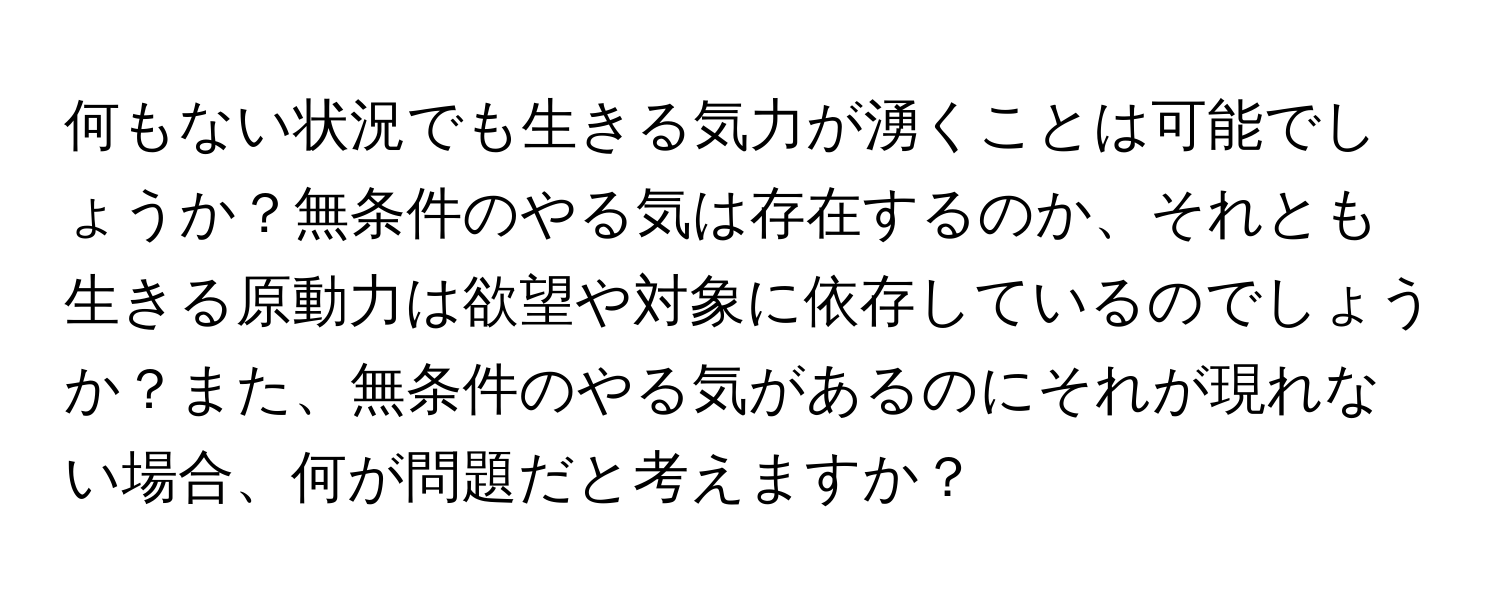 何もない状況でも生きる気力が湧くことは可能でしょうか？無条件のやる気は存在するのか、それとも生きる原動力は欲望や対象に依存しているのでしょうか？また、無条件のやる気があるのにそれが現れない場合、何が問題だと考えますか？