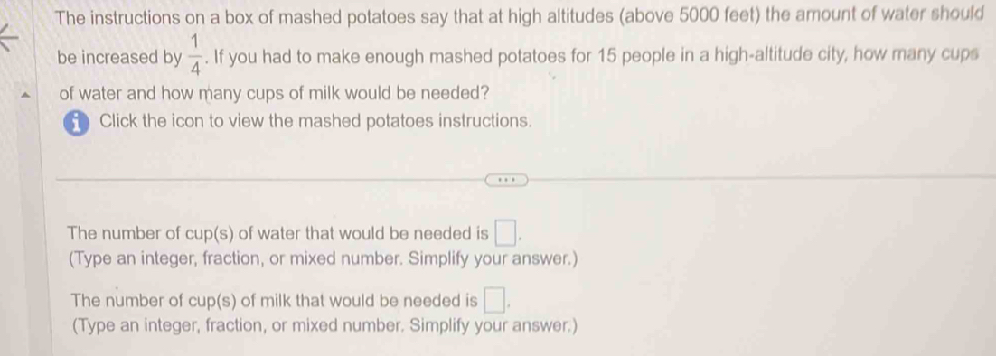 The instructions on a box of mashed potatoes say that at high altitudes (above 5000 feet) the amount of water should
be increased by  1/4 . If you had to make enough mashed potatoes for 15 people in a high-altitude city, how many cups
of water and how many cups of milk would be needed?
Click the icon to view the mashed potatoes instructions.
The number of cup(s) of water that would be needed is □. 
(Type an integer, fraction, or mixed number. Simplify your answer.)
The number of cup(s) of milk that would be needed is □. 
(Type an integer, fraction, or mixed number. Simplify your answer.)