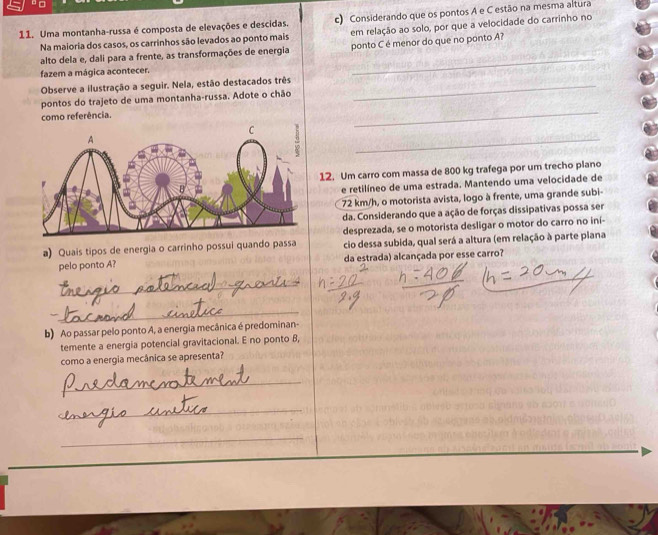 □ 
11. Uma montanha-russa é composta de elevações e descidas. c) Considerando que os pontos A e C estão na mesma altura 
Na maioria dos casos, os carrinhos são levados ao ponto mais em relação ao solo, por que a velocidade do carrinho no 
_ 
alto dela e, dali para a frente, as transformações de energia ponto C é menor do que no ponto A? 
fazem a mágica acontecer. 
Observe a ilustração a seguir. Nela, estão destacados três_ 
_ 
pontos do trajeto de uma montanha-russa. Adote o chão 
como referência. 
_ 
12. Um carro com massa de 800 kg trafega por um trecho plano 
e retilíneo de uma estrada. Mantendo uma velocidade de
72 km/h, o motorista avista, logo à frente, uma grande subi- 
da. Considerando que a ação de forças dissipativas possa ser 
desprezada, se o motorista desligar o motor do carro no iní- 
a) Quais tipos de energia o carrinho possui quando passa cio dessa subida, qual será a altura (em relação à parte plana 
pelo ponto A? da estrada) alcançada por esse carro? 
_ 
_ 
b) Ao passar pelo ponto A, a energia mecânica é predominan- 
temente a energia potencial gravitacional. E no ponto B, 
como a energia mecânica se apresenta? 
_ 
_ 
_