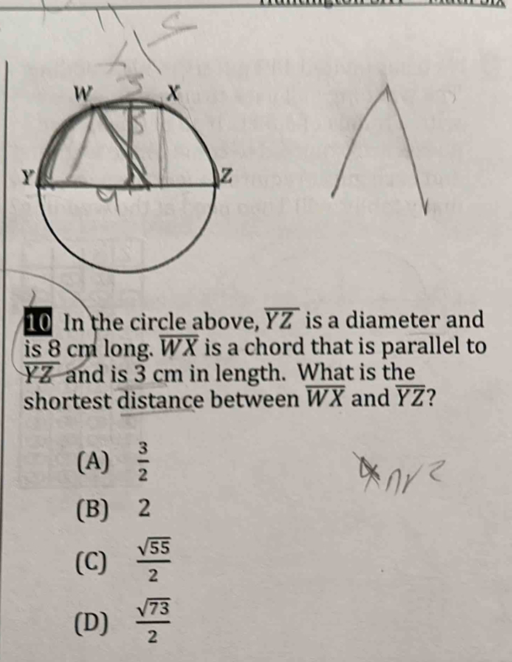 In the circle above, overline YZ is a diameter and
is 8 cm long. overline WX is a chord that is parallel to
overline YZ and is 3 cm in length. What is the
shortest distance between overline WX and overline YZ ?
(A)  3/2 
(B) 2
(C)  sqrt(55)/2 
(D)  sqrt(73)/2 