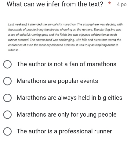 What can we infer from the text? * 4 po
Last weekend, I attended the annual city marathon. The atmosphere was electric, with
thousands of people lining the streets, cheering on the runners. The starting line was
a sea of colorful running gear, and the finish line was a joyous celebration as each
runner crossed. The course itself was challenging, with hills and turns that tested the
endurance of even the most experienced athletes. It was truly an inspiring event to
witness.
The author is not a fan of marathons
Marathons are popular events
Marathons are always held in big cities
Marathons are only for young people
The author is a professional runner