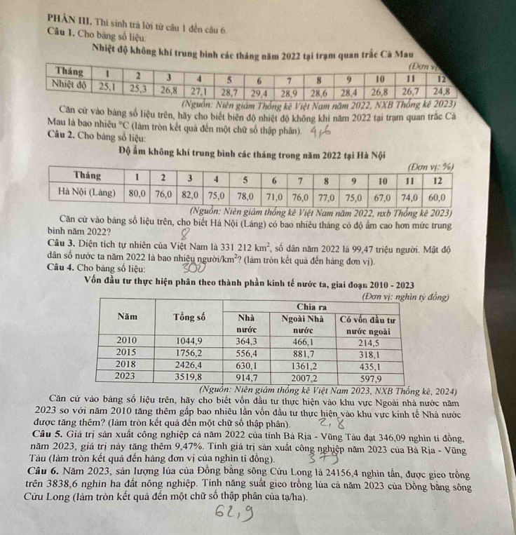 PHẢN III. Thí sinh trà lời từ câu 1 đến câu 6.
Câu 1. Cho băng số liệu:
Nhiệt độ không khí trung bình các tháng năm 2022 tại trạm quan trắc Cà Mau
n: Niên giám Thống kê Việt Nam năm 2022, NXB Thống kê )
Căn cử vào bảng số liệu trên, hãy cho biết biên độ nhiệt độ không khi năm 2022 tại trạm quan trắc Cả
Mau là bao nhiêu°C (làm tròn kết quả đến một chữ số thập phân).
Câu 2. Cho bảng số liệu:
Độ ẩm không khí trung bình các tháng trong năm 2022 tại Hà Nội
n giám thống kê Việt Nam năm 2022, nxb Thống kê 2023)
Căn cử vào bảng số liệu trên, cho biết Hà Nội (Láng) có bao nhiêu tháng có độ ẩm cao hơn mức trung
bình năm 2022?
Câu 3. Diện tích tự nhiên của Việt Nam là 331212km^2, số dân năm 2022 là 99,47 triệu người. Mật độ
dân số nước ta năm 2022 là bao nhiệu người. /km^2 ? (làm tròn kết quả đến hàng đơn vị).
Câu 4. Cho bảng số liệu:
Vốn đầu tư thực hiện phân theo thành phần kinh tế nước ta, giai đoạn 2010 - 2023
đồng)
hống kê Việt Nam 2023, NXB Thống kê, 2024)
Căn cứ vào bảng số liệu trên, hãy cho biết vốn đầu tư thực hiện vào khu vực Ngoài nhà nước năm
2023 so với năm 2010 tăng thêm gấp bao nhiêu lần vốn đầu tư thực hiện vào khu vực kinh tế Nhà nước
được tăng thêm? (làm tròn kết quả đến một chữ số thập phân).
Câu 5. Giá trị sản xuất công nghiệp cả năm 2022 của tỉnh Bà Rịa - Vũng Tàu đạt 346,09 nghìn tỉ đồng,
năm 2023, giá trị này tăng thêm 9,47%. Tính giá trị sản xuất công nghiệp năm 2023 của Bà Rịa - Vũng
Tàu (làm tròn kết quả đến hàng đơn vị của nghìn tỉ đồng).
Câu 6. Năm 2023, sản lượng lúa của Đồng bằng sông Cửu Long là 24156,4 nghìn tần, được gico trồng
trên 3838,6 nghìn ha đất nông nghiệp. Tính năng suất gico trồng lúa cả năm 2023 của Đồng bằng sông
Cửu Long (làm tròn kết quả đến một chữ số thập phân của tạ/ha).