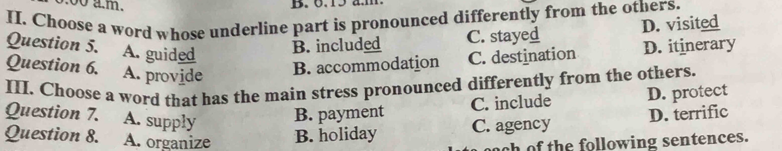 0.00 a.m. B. 6.15 a.m
II. Choose a word whose underline part is pronounced differently from the others.
Question 5. A. guided
B. included C. stayed D. visited
Question 6. A. provide
B. accommodation C. destination D. itinerary
III. Choose a word that has the main stress pronounced differently from the others.
Question 7. . A. supply
B. payment C. include D. protect
Question 8. A. organize
B. holiday C. agency D. terrific
th e following sentences.