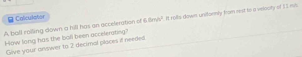 Calculator 
A ball rolling down a hill has an acceleration of 6.8m/s^2. It rolls down uniformly from rest to a velocity of 11 m/s. 
How long has the ball been accelerating? 
Give your answer to 2 decimal places if needed