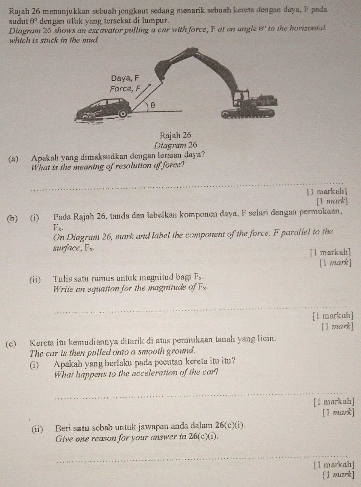 Rajah 26 menunjukkan sebuah jengkaut sedang menarik sebuah kereta dengan daya, F pada 
sudut θ° dengan ufuk yang tersekat di lumpur. 
Diagram 26 shows an excavator pulling a car with force, F at an angle θ° to the horizontal 
which is stuck in the mud. 
Rajah 26 
Diagram 26 
(a) Apakah yang dimaksudkan dengan leraian daya? 
What is the meaning of resolution of force? 
_ 
[1 markah] 
[1 mark] 
(b) (i) Pada Rajah 26, tanda dan labelkan komponen daya, F selari dengan permukaan,
F_x. 
On Diagram 26, mark and label the component of the force, F parallel to the 
surface, F_x. 
[l markah] 
[1 mark] 
(ii) Tulis satu rumus untuk magnitud bagi F_x. 
Write an equation for the magnitude of F_x. 
_ 
[l markah] 
[1 mark] 
(c) Kereta itu kemudiannya ditarik di atas permukaan tanah yang licin. 
The car is then pulled onto a smooth ground. 
(i) Apakah yang berlaku pada pecutan kereta itu itu? 
What happens to the acceleration of the car? 
_ 
[l markah] 
[1 mark] 
(ii) Beri satu sebab untuk jawapan anda dalam 26(c)(i). 
Give one reason for your answer in 26(c)(i). 
_ 
[1 markah] 
[1 mark]