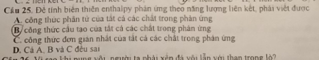 Cầu 25. Đề tính biên thiên enthalpy phản ứng theo năng lượng liên kết, phải việt được
A. công thức phần tử của tắt cả các chất trong phản ứng
B công thức cầu tạo của tất cả các chất trong phản ứng
C. công thức đơn giản nhất của tất cả các chất trong phản ứng
D. Cả A. B và C đều sai
Đo khi pụng vôi người ta phải xến đá vôi lẫn với than trong lò?