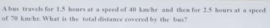 A bus travels for 1.5 hours at a speed of 40 km/hr and then for 2.5 hours at a speed 
of 70 km/hr. What is the total distance covered by the bus?