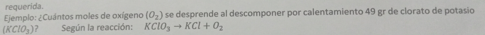 requerida. 
Ejemplo: ¿Cuántos moles de oxígeno (O_2) se desprende al descomponer por calentamiento 49 gr de clorato de potasio
(KClO_3) ? Según la reacción: KClO_3to KCl+O_2