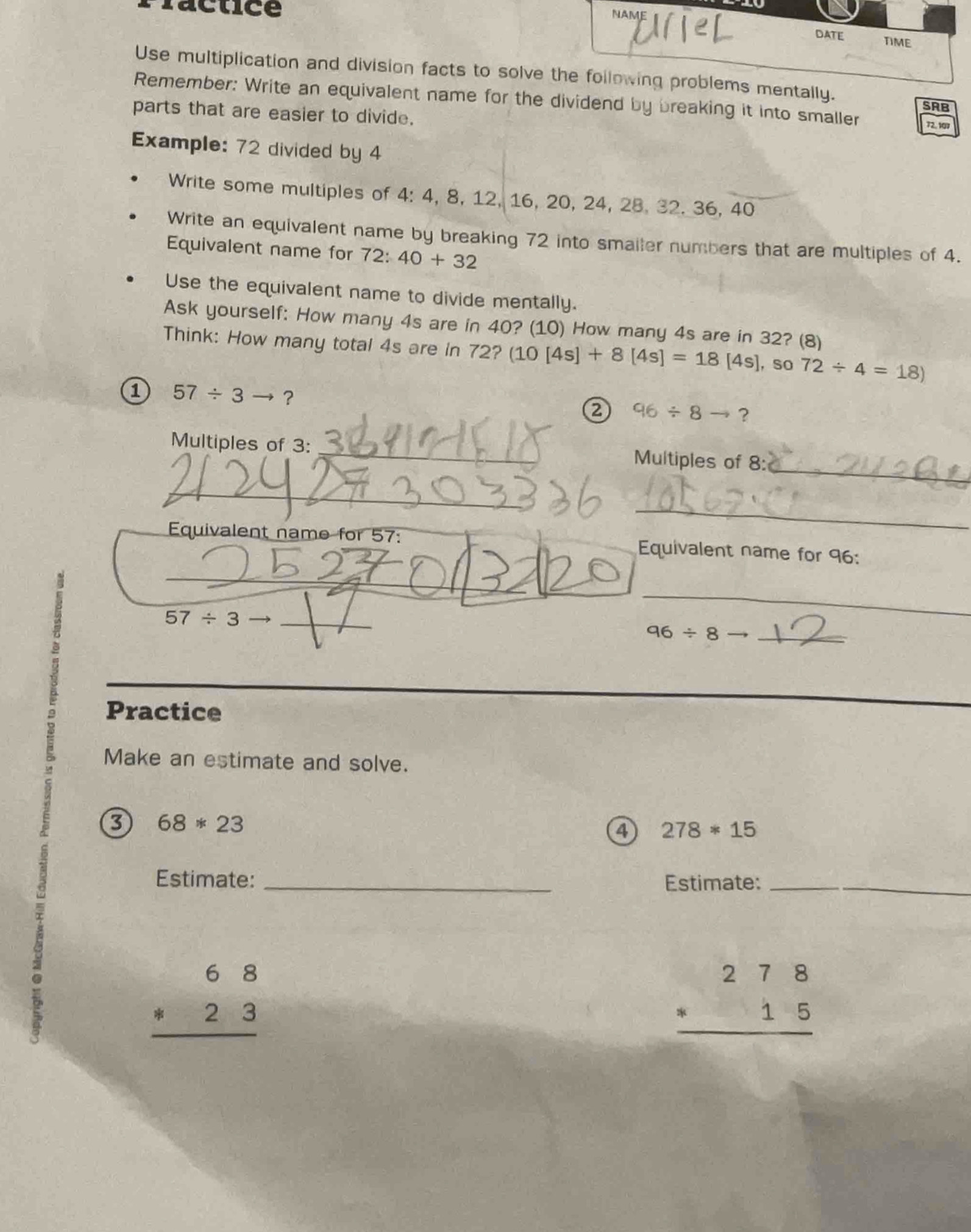 Practice 
DATE TIME 
Use multiplication and division facts to solve the following problems mentally. 
Remember: Write an equivalent name for the dividend by breaking it into smaller 72, 107
SRB 
parts that are easier to divide. 
Example: 72 divided by 4
Write some multiples of 4 : 4, 8, 12, 16, 20, 24, 28, 32. 36, 40
Write an equivalent name by breaking 72 into smailer numbers that are multiples of 4. 
Equivalent name for 72:40+32
Use the equivalent name to divide mentally. 
Ask yourself: How many 4s are in 40? (10) How many 4s are in 32? (8) 
Think: How many total 4s are in 72? (10[4s]+8[4s]=18[4s] , so 72/ 4=18)
a 57/ 3to ? 
② 96/ 8to ? 
_ 
Multiples of 3 : _Multiples of 8 : 
_ 
_ 
_ 
Equivalent name for 57 : Equivalent name for 96 :
57/ 3to _ 
__
96/ 8to _ 
_ 
Practice 
Make an estimate and solve. 
3 68*23
a 278*15
Estimate: _Estimate:_
beginarrayr 68 · 23 hline endarray
beginarrayr 278 * 15 hline endarray