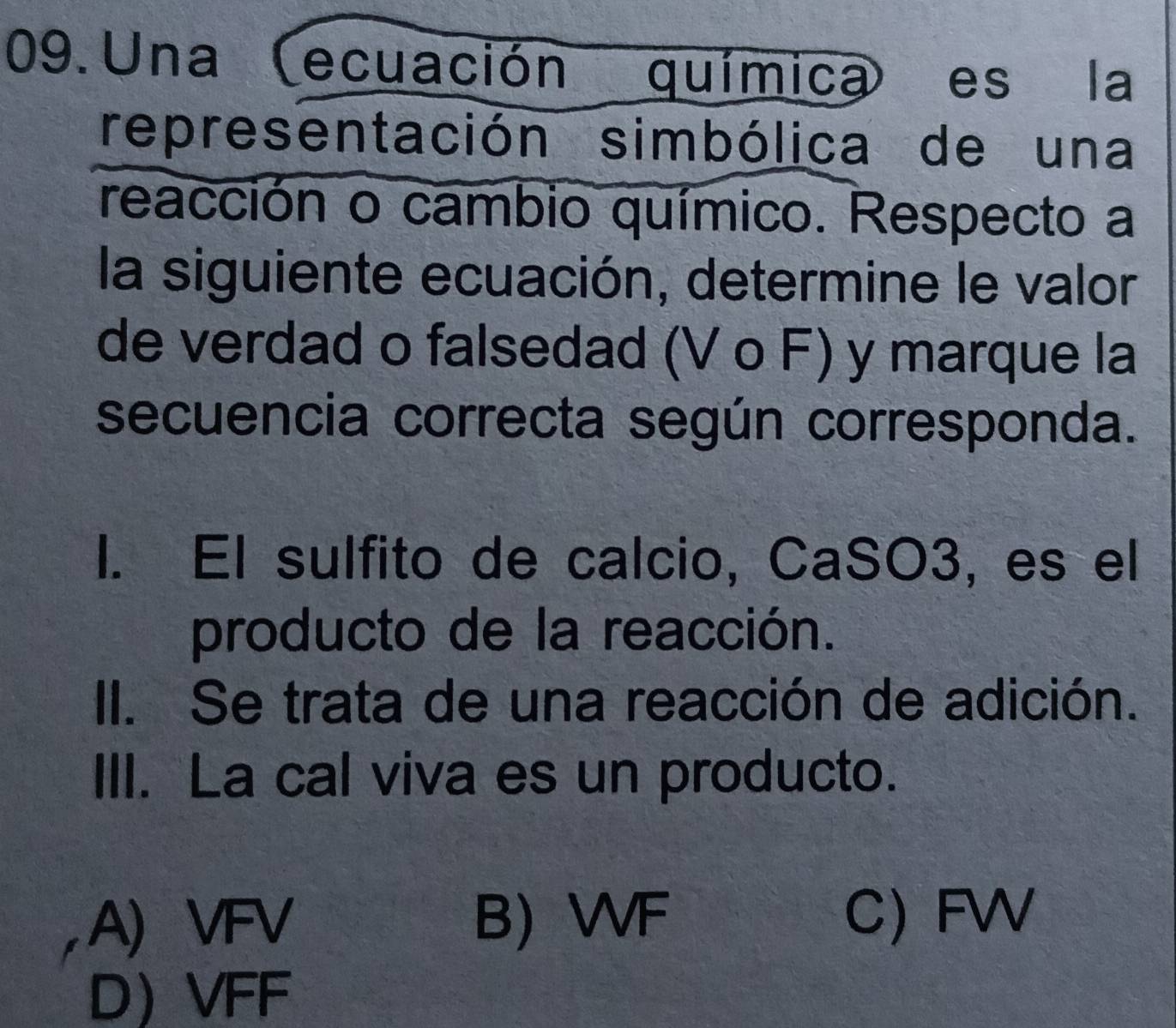 Una (ecuación química) es la
representación simbólica de una
reacción o cambio químico. Respecto a
la siguiente ecuación, determine le valor
de verdad o falsedad (V o F) y marque la
secuencia correcta según corresponda.
I. El sulfito de calcio, CaSO3, es el
producto de la reacción.
II. Se trata de una reacción de adición.
III. La cal viva es un producto.
A) VFV B) WF C) FW
D VFF